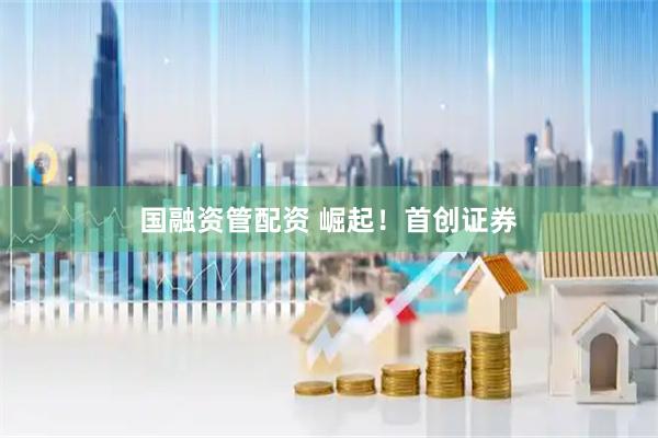 国融资管配资 崛起！首创证券