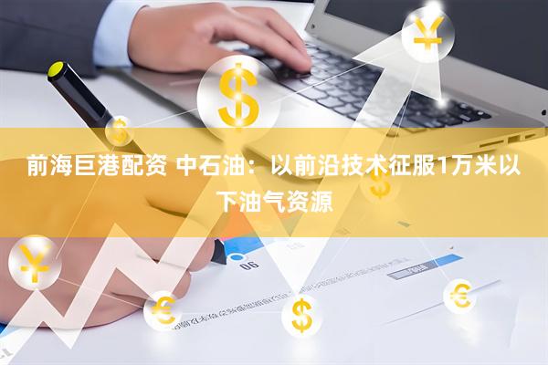 前海巨港配资 中石油：以前沿技术征服1万米以下油气资源