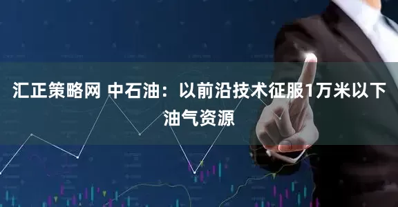 汇正策略网 中石油：以前沿技术征服1万米以下油气资源