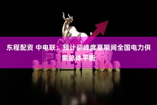 东程配资 中电联：预计迎峰度夏期间全国电力供需总体平衡