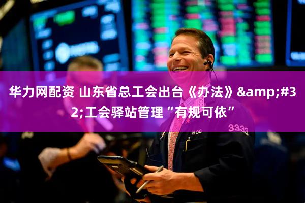 华力网配资 山东省总工会出台《办法》 工会驿站管理“有规可依”