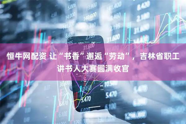 恒牛网配资 让“书香”邂逅“劳动”，吉林省职工讲书人大赛圆满收官
