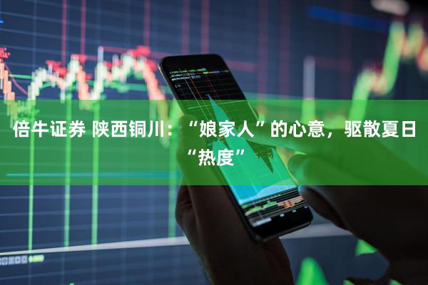 倍牛证券 陕西铜川：“娘家人”的心意，驱散夏日“热度”