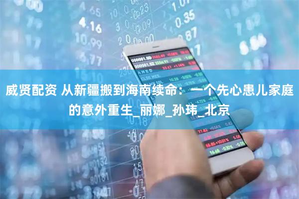 威贤配资 从新疆搬到海南续命：一个先心患儿家庭的意外重生_丽娜_孙玮_北京