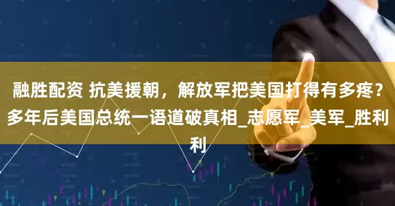 融胜配资 抗美援朝，解放军把美国打得有多疼？多年后美国总统一语道破真相_志愿军_美军_胜利