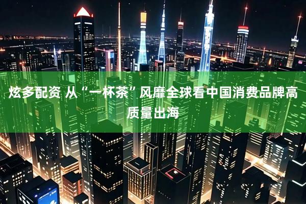 炫多配资 从“一杯茶”风靡全球看中国消费品牌高质量出海