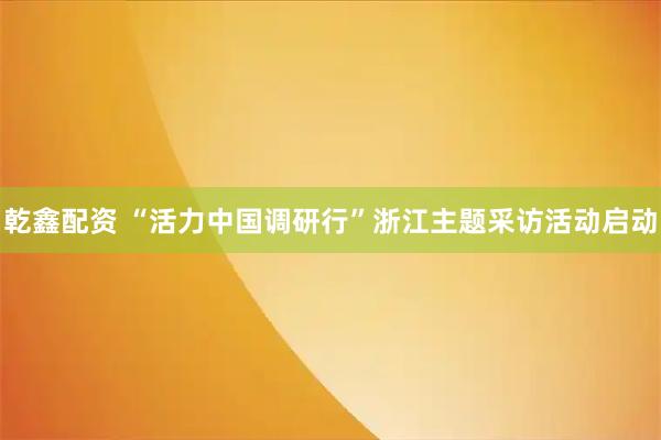 乾鑫配资 “活力中国调研行”浙江主题采访活动启动