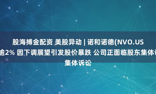 股海搏金配资 美股异动 | 诺和诺德(NVO.US)跌逾2% 因下调展望引发股价暴跌 公司正面临股东集体诉讼