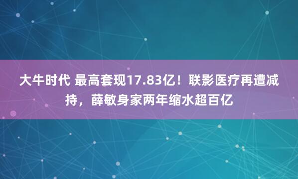 大牛时代 最高套现17.83亿！联影医疗再遭减持，薛敏身家两年缩水超百亿