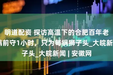 明道配资 探访高温下的合肥百年老字号：油锅前守1小时，只为每锅狮子头_大皖新闻 | 安徽网