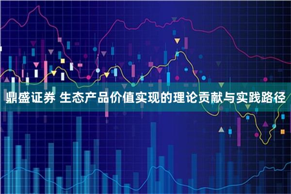 鼎盛证券 生态产品价值实现的理论贡献与实践路径
