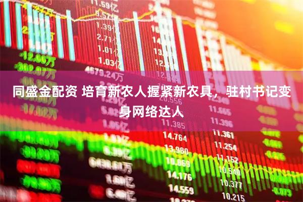 同盛金配资 培育新农人握紧新农具，驻村书记变身网络达人