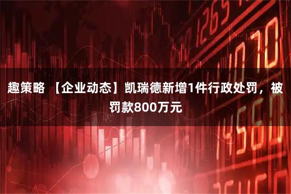 趣策略 【企业动态】凯瑞德新增1件行政处罚，被罚款800万元