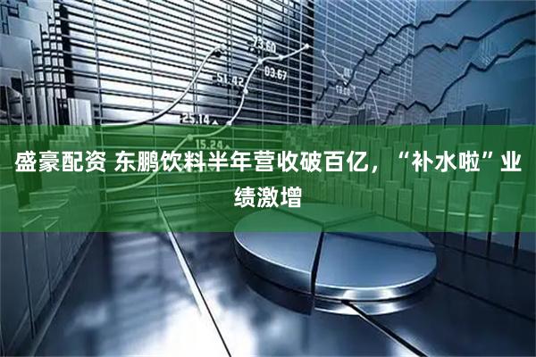 盛豪配资 东鹏饮料半年营收破百亿，“补水啦”业绩激增