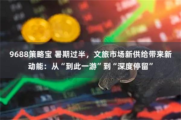 9688策略宝 暑期过半，文旅市场新供给带来新动能：从“到此一游”到“深度停留”