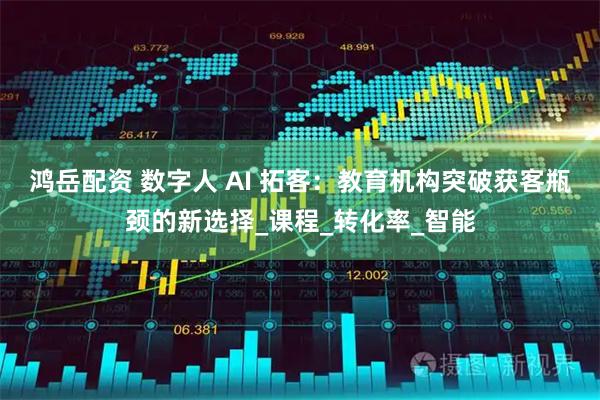 鸿岳配资 数字人 AI 拓客：教育机构突破获客瓶颈的新选择_课程_转化率_智能