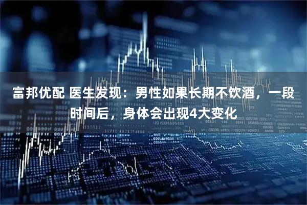 富邦优配 医生发现：男性如果长期不饮酒，一段时间后，身体会出现4大变化