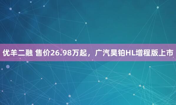 优羊二融 售价26.98万起，广汽昊铂HL增程版上市