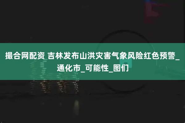 撮合网配资 吉林发布山洪灾害气象风险红色预警_通化市_可能性_图们