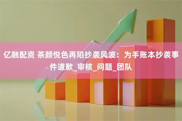亿融配资 茶颜悦色再陷抄袭风波：为手账本抄袭事件道歉_审核_问题_团队