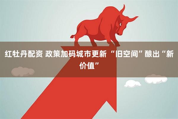 红牡丹配资 政策加码城市更新 “旧空间”酿出“新价值”