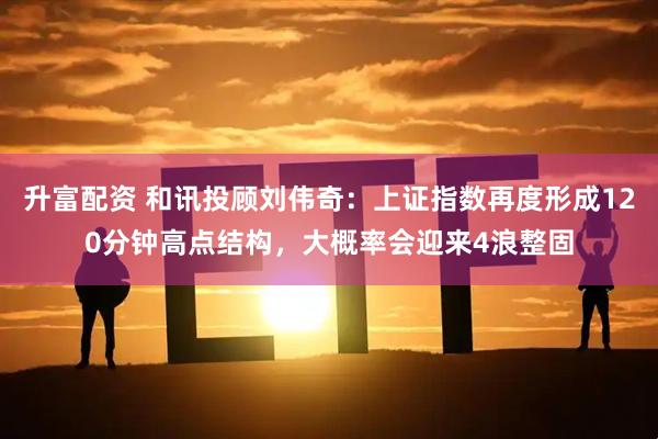升富配资 和讯投顾刘伟奇：上证指数再度形成120分钟高点结构，大概率会迎来4浪整固