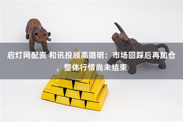 启灯网配资 和讯投顾高璐明：市场回踩后再加仓，整体行情尚未结束