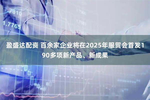 盈盛达配资 百余家企业将在2025年服贸会首发190多项新产品、新成果