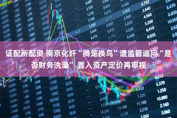证配所配资 南京化纤“腾笼换鸟”遭监管追问“是否财务洗澡” 置入资产定价再审视