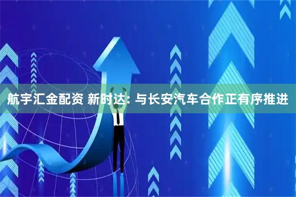 航宇汇金配资 新时达: 与长安汽车合作正有序推进
