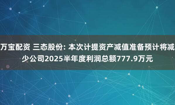 万宝配资 三态股份: 本次计提资产减值准备预计将减少公司2025半年度利润总额777.9万元