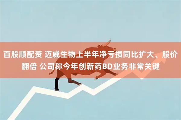 百股顺配资 迈威生物上半年净亏损同比扩大、股价翻倍 公司称今年创新药BD业务非常关键