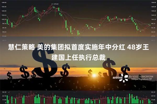 慧仁策略 美的集团拟首度实施年中分红 48岁王建国上任执行总裁