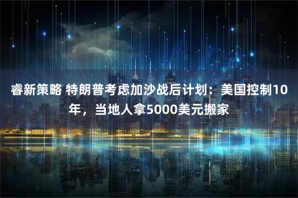 睿新策略 特朗普考虑加沙战后计划：美国控制10年，当地人拿5000美元搬家