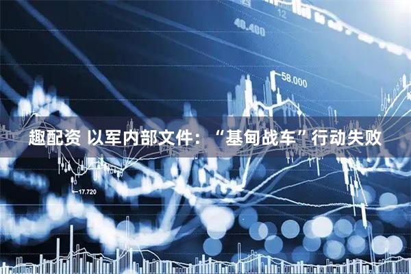 趣配资 以军内部文件：“基甸战车”行动失败