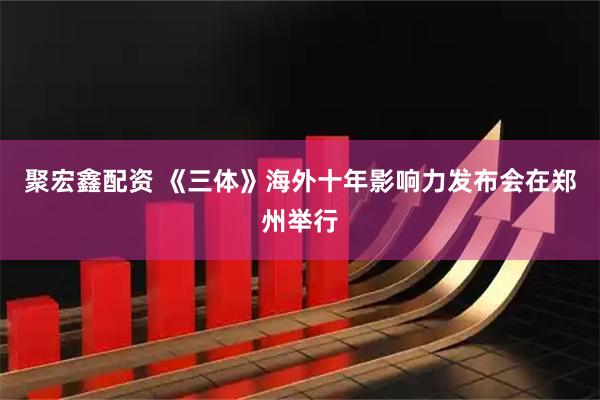 聚宏鑫配资 《三体》海外十年影响力发布会在郑州举行