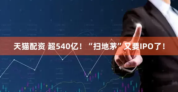 天猫配资 超540亿！“扫地茅”又要IPO了！