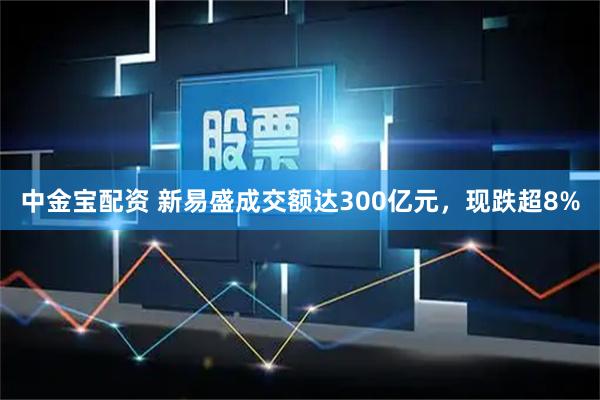 中金宝配资 新易盛成交额达300亿元，现跌超8%