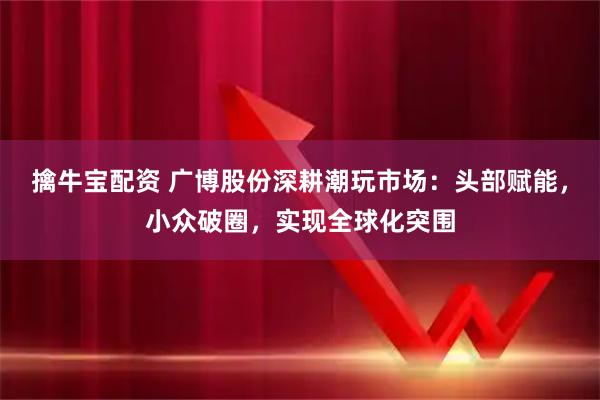 擒牛宝配资 广博股份深耕潮玩市场：头部赋能，小众破圈，实现全球化突围