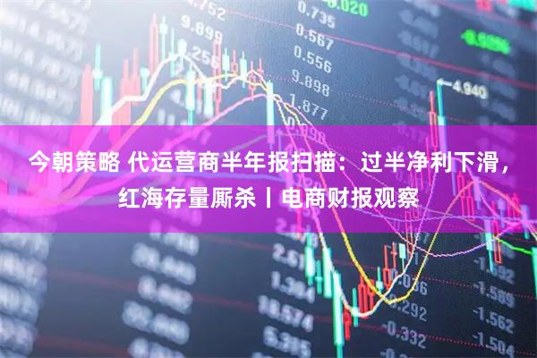 今朝策略 代运营商半年报扫描：过半净利下滑，红海存量厮杀丨电商财报观察