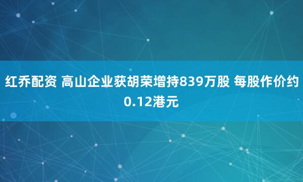 红乔配资 高山企业获胡荣增持839万股 每股作价约0.12港元