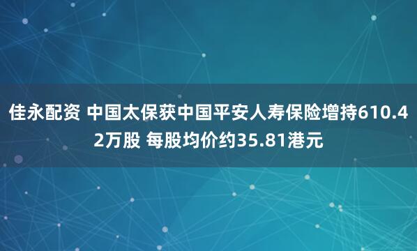 佳永配资 中国太保获中国平安人寿保险增持610.42万股 每股均价约35.81港元