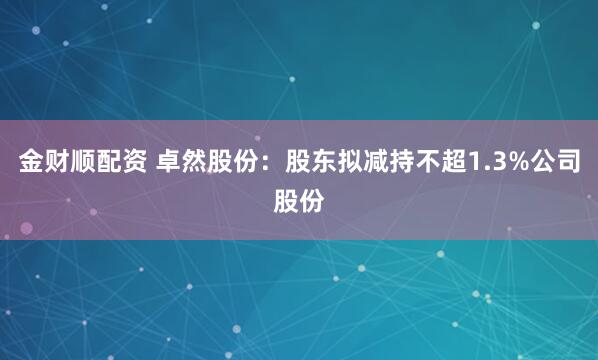 金财顺配资 卓然股份：股东拟减持不超1.3%公司股份