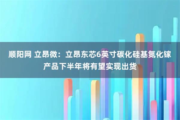 顺阳网 立昂微：立昂东芯6英寸碳化硅基氮化镓产品下半年将有望实现出货