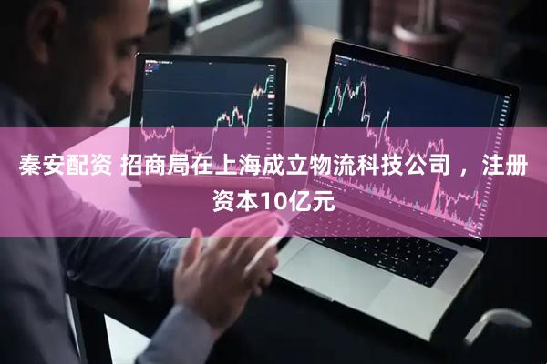 秦安配资 招商局在上海成立物流科技公司 ，注册资本10亿元