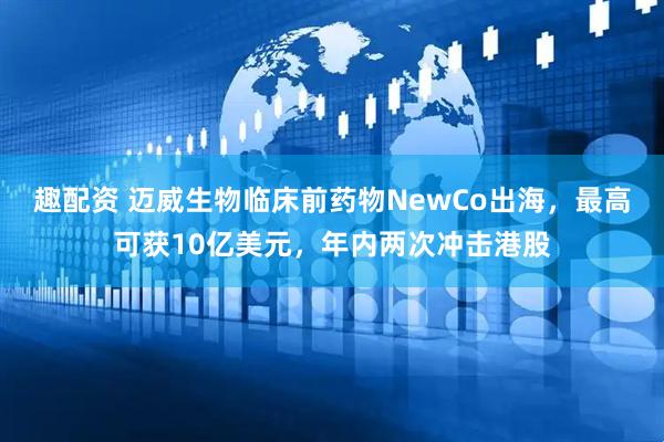 趣配资 迈威生物临床前药物NewCo出海，最高可获10亿美元，年内两次冲击港股