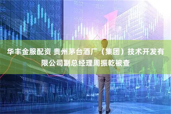 华丰金服配资 贵州茅台酒厂（集团）技术开发有限公司副总经理周振乾被查