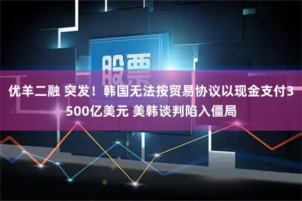 优羊二融 突发！韩国无法按贸易协议以现金支付3500亿美元 美韩谈判陷入僵局