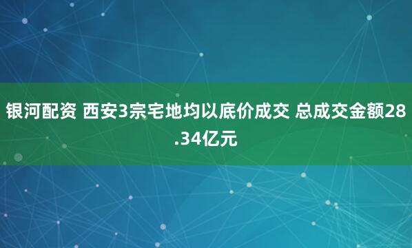银河配资 西安3宗宅地均以底价成交 总成交金额28.34亿元