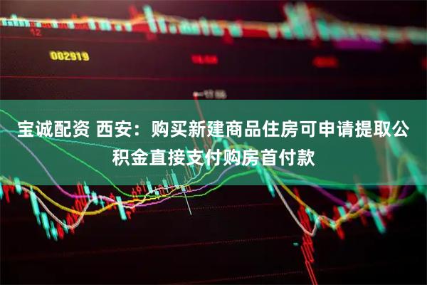 宝诚配资 西安：购买新建商品住房可申请提取公积金直接支付购房首付款